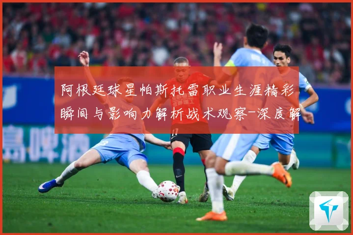 阿根廷球星帕斯托雷职业生涯精彩瞬间与影响力解析战术观察-深度解析