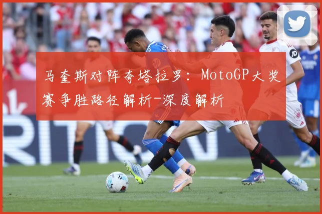 马奎斯对阵夸塔拉罗：MotoGP大奖赛争胜路径解析-深度解析