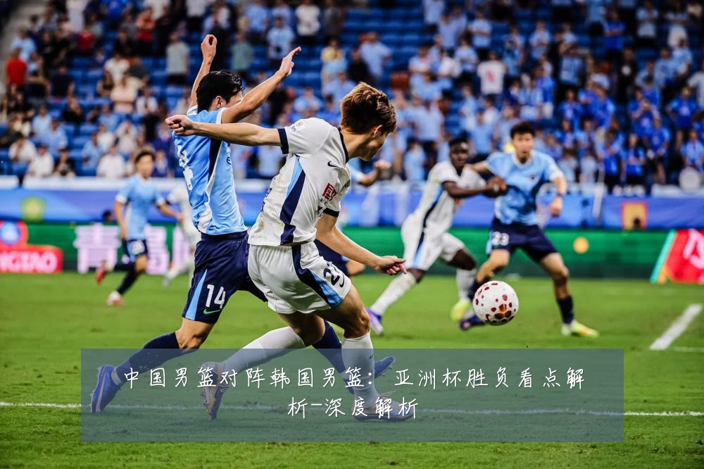 中国男篮对阵韩国男篮:亚洲杯胜负看点解析-深度解析